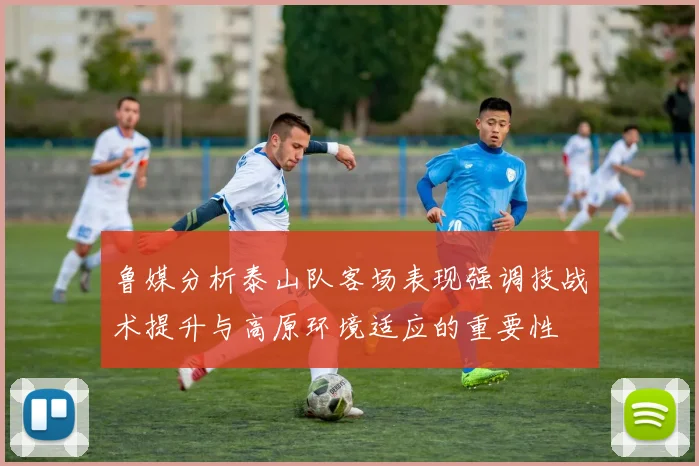 鲁媒分析泰山队客场表现强调技战术提升与高原环境适应的重要性