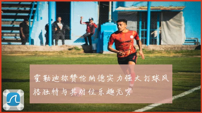 霍勒迪称赞伦纳德实力强大打球风格独特与其对位乐趣无穷
