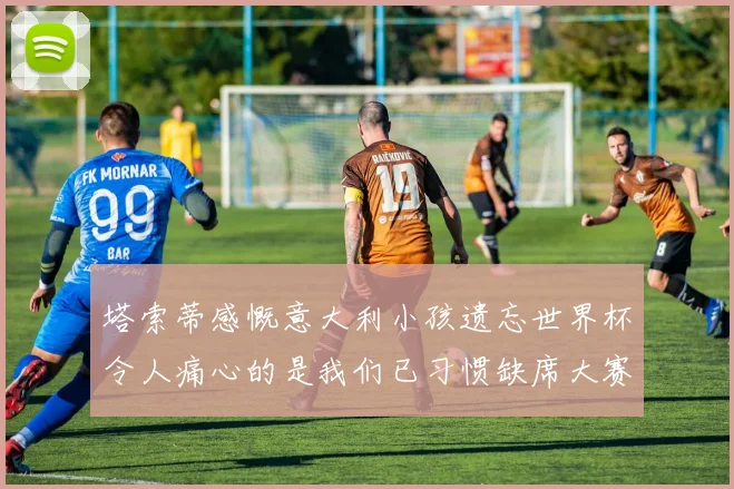 塔索蒂感慨意大利小孩遗忘世界杯令人痛心的是我们已习惯缺席大赛