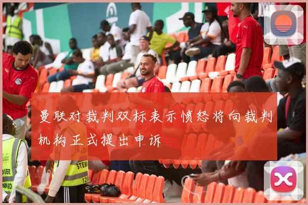 曼联对裁判双标表示愤怒将向裁判机构正式提出申诉