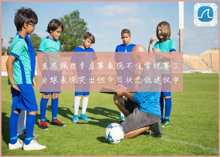 克尼佩尔季后赛表现不佳常规赛三分球表现突出但今日状态低迷仅中两球