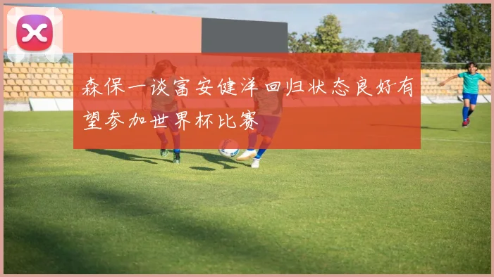 森保一谈富安健洋回归状态良好有望参加世界杯比赛