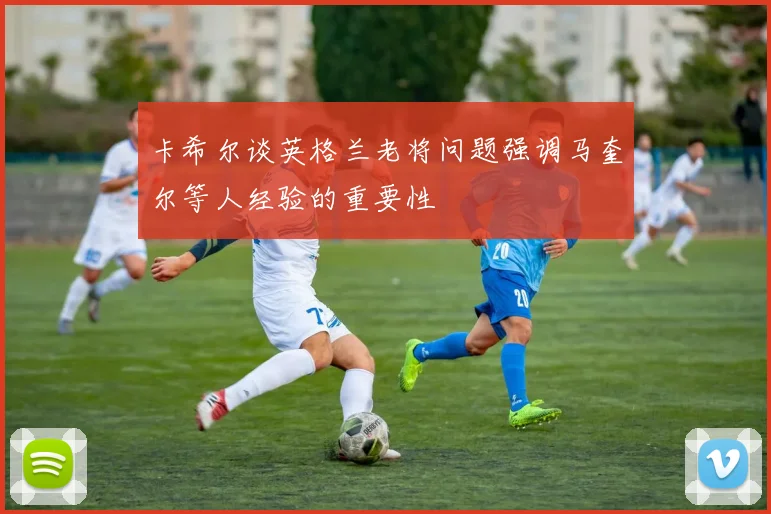 卡希尔谈英格兰老将问题强调马奎尔等人经验的重要性