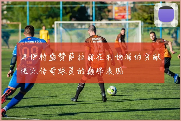 库伊特盛赞萨拉赫在利物浦的贡献堪比传奇球员的巅峰表现