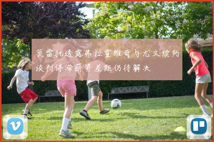 莫雷托透露弗拉霍维奇与尤文续约谈判停滞薪资差距仍待解决
